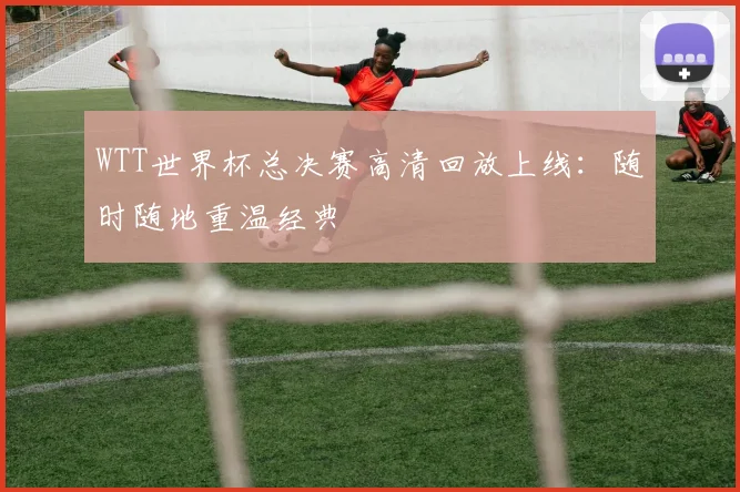WTT世界杯总决赛高清回放上线：随时随地重温经典