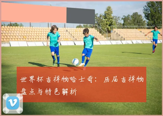 世界杯吉祥物哈士奇：历届吉祥物盘点与特色解析